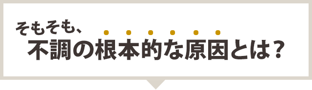 そもそも、不調の根本的な原因とは?